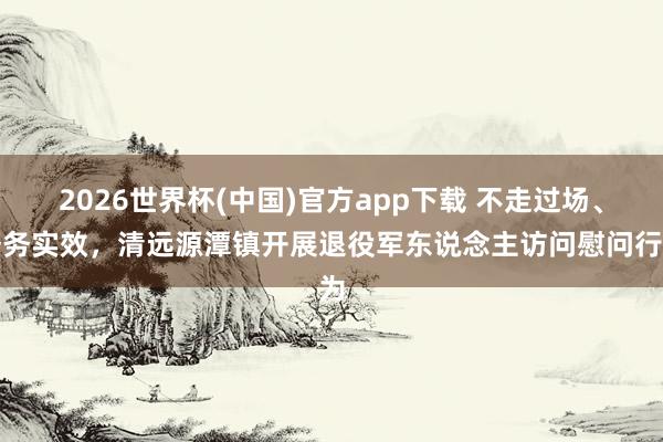 2026世界杯(中国)官方app下载 不走过场、务务实效，清远源潭镇开展退役军东说念主访问慰问行为