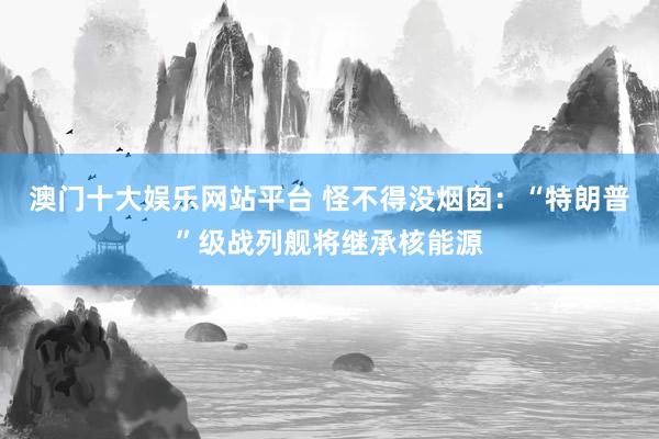 澳门十大娱乐网站平台 怪不得没烟囱：“特朗普”级战列舰将继承核能源