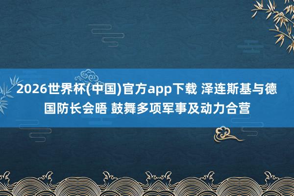 2026世界杯(中国)官方app下载 泽连斯基与德国防长会晤 鼓舞多项军事及动力合营