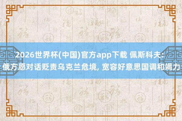 2026世界杯(中国)官方app下载 佩斯科夫: 俄方愿对话贬责乌克兰危境， 宽容好意思国调和竭力