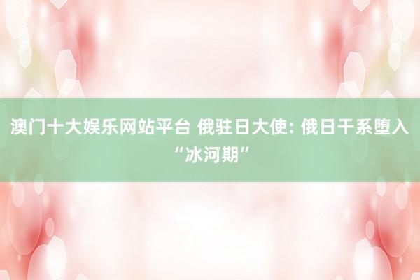 澳门十大娱乐网站平台 俄驻日大使: 俄日干系堕入“冰河期”