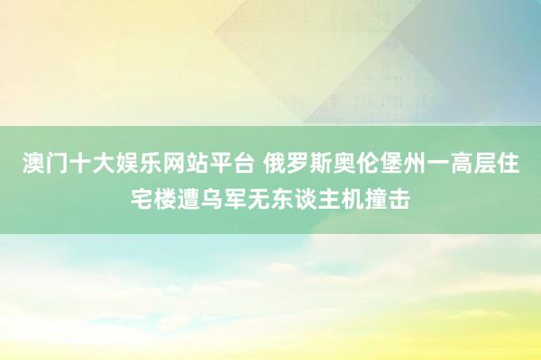 澳门十大娱乐网站平台 俄罗斯奥伦堡州一高层住宅楼遭乌军无东谈主机撞击