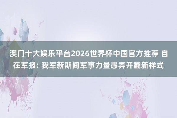 澳门十大娱乐平台2026世界杯中国官方推荐 自在军报: 我军新期间军事力量愚弄开翻新样式