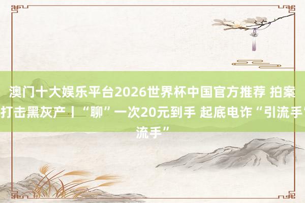 澳门十大娱乐平台2026世界杯中国官方推荐 拍案·打击黑灰产丨“聊”一次20元到手 起底电诈“引流手”