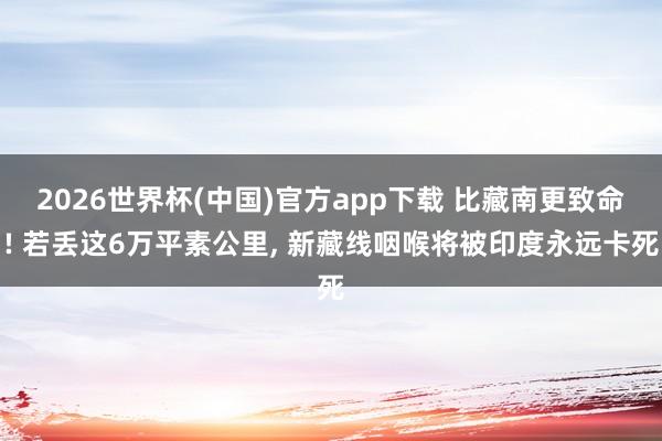 2026世界杯(中国)官方app下载 比藏南更致命! 若丢这6万平素公里， 新藏线咽喉将被印度永远卡死