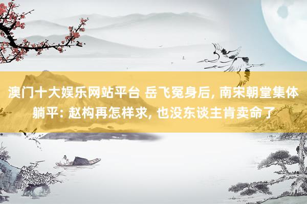 澳门十大娱乐网站平台 岳飞冤身后， 南宋朝堂集体躺平: 赵构再怎样求， 也没东谈主肯卖命了