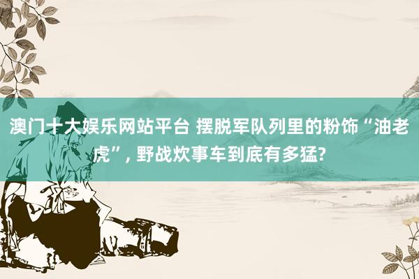 澳门十大娱乐网站平台 摆脱军队列里的粉饰“油老虎”， 野战炊事车到底有多猛?