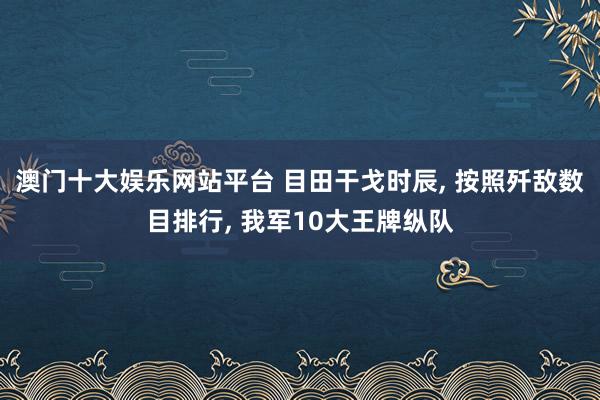 澳门十大娱乐网站平台 目田干戈时辰， 按照歼敌数目排行， 我军10大王牌纵队