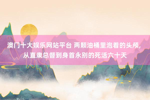 澳门十大娱乐网站平台 两颗油桶里泡着的头颅， 从直隶总督到身首永别的死活六十天