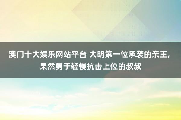澳门十大娱乐网站平台 大明第一位承袭的亲王， 果然勇于轻慢抗击上位的叔叔