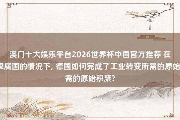 澳门十大娱乐平台2026世界杯中国官方推荐 在莫得隶属国的情况下， 德国如何完成了工业转变所需的原始积聚?