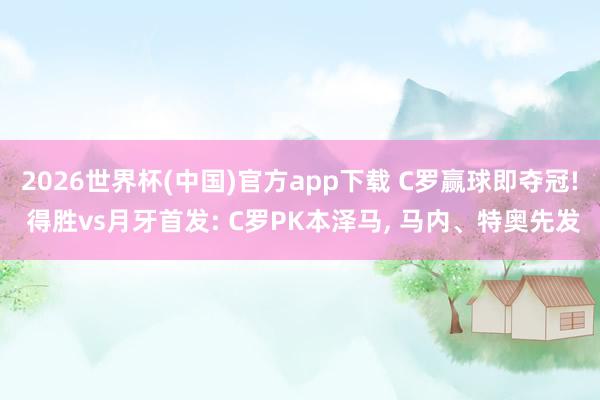 2026世界杯(中国)官方app下载 C罗赢球即夺冠! 得胜vs月牙首发: C罗PK本泽马， 马内、特奥先发