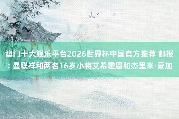 澳门十大娱乐平台2026世界杯中国官方推荐 邮报: 曼联祥和两名16岁小将艾希霍恩和杰里米·蒙加