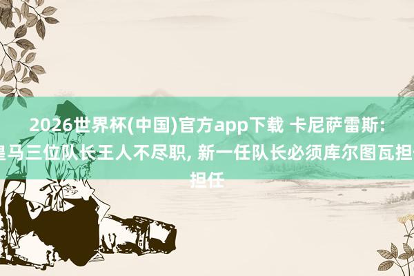 2026世界杯(中国)官方app下载 卡尼萨雷斯: 皇马三位队长王人不尽职， 新一任队长必须库尔图瓦担任