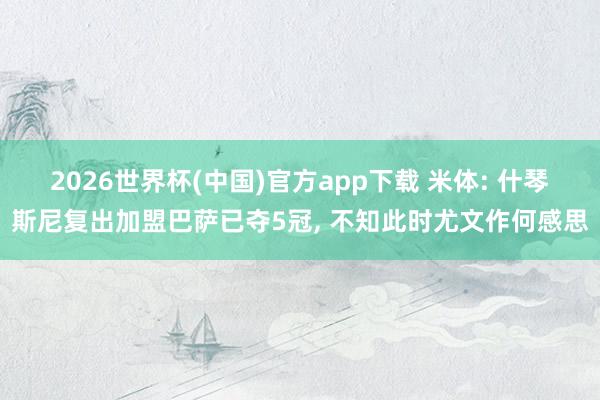 2026世界杯(中国)官方app下载 米体: 什琴斯尼复出加盟巴萨已夺5冠， 不知此时尤文作何感思