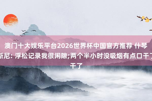 澳门十大娱乐平台2026世界杯中国官方推荐 什琴斯尼: 浮松记录我很闲隙;两个半小时没吸烟有点口干了