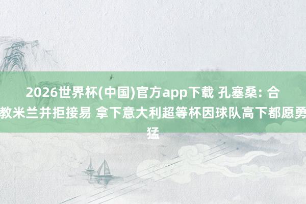 2026世界杯(中国)官方app下载 孔塞桑: 合手教米兰并拒接易 拿下意大利超等杯因球队高下都愿勇猛