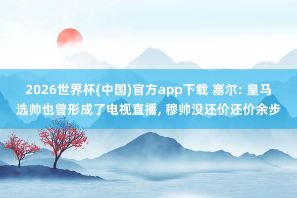 2026世界杯(中国)官方app下载 塞尔: 皇马选帅也曾形成了电视直播， 穆帅没还价还价余步