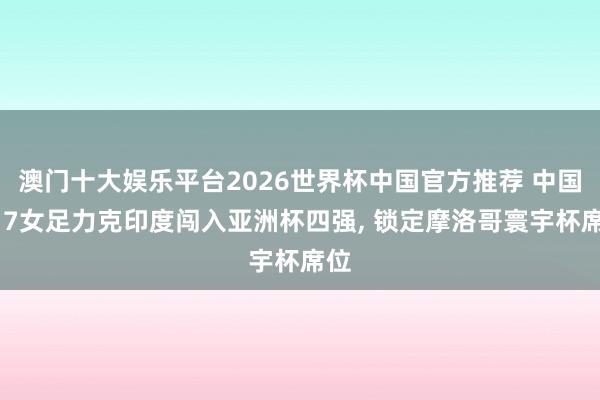 澳门十大娱乐平台2026世界杯中国官方推荐 中国U17女足力克印度闯入亚洲杯四强， 锁定摩洛哥寰宇杯席位