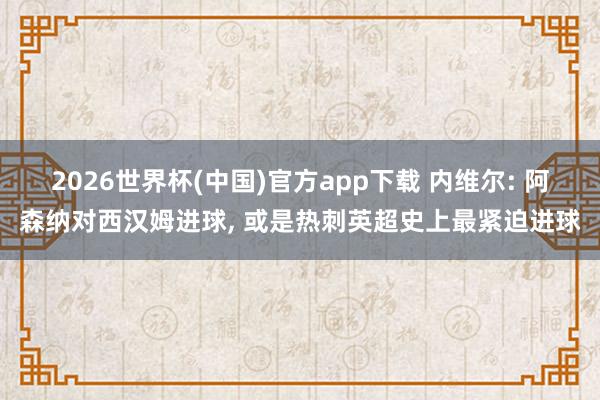 2026世界杯(中国)官方app下载 内维尔: 阿森纳对西汉姆进球， 或是热刺英超史上最紧迫进球