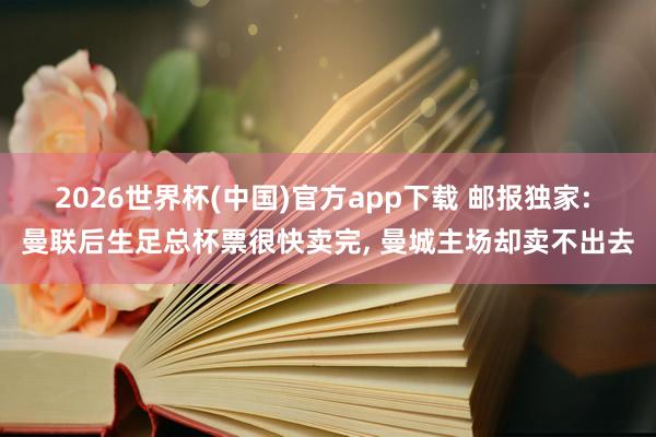 2026世界杯(中国)官方app下载 邮报独家: 曼联后生足总杯票很快卖完, 曼城主场却卖不出去