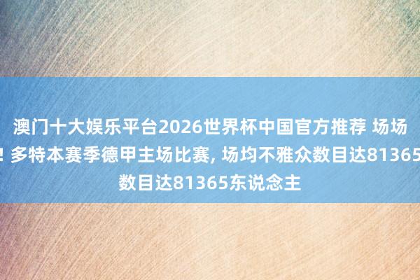 澳门十大娱乐平台2026世界杯中国官方推荐 场场坐无虚席! 多特本赛季德甲主场比赛， 场均不雅众数目达81365东说念主