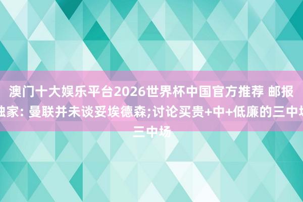 澳门十大娱乐平台2026世界杯中国官方推荐 邮报独家: 曼联并未谈妥埃德森;讨论买贵+中+低廉的三中场