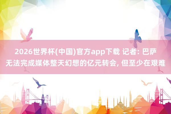 2026世界杯(中国)官方app下载 记者: 巴萨无法完成媒体整天幻想的亿元转会， 但至少在艰难