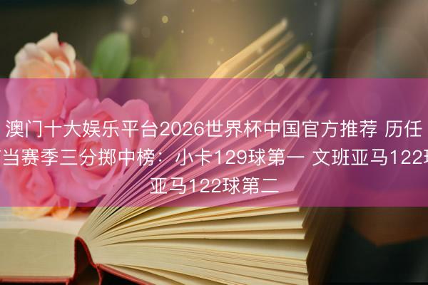 澳门十大娱乐平台2026世界杯中国官方推荐 历任DPOY当赛季三分掷中榜：小卡129球第一 文班亚马122球第二