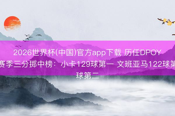 2026世界杯(中国)官方app下载 历任DPOY当赛季三分掷中榜：小卡129球第一 文班亚马122球第二
