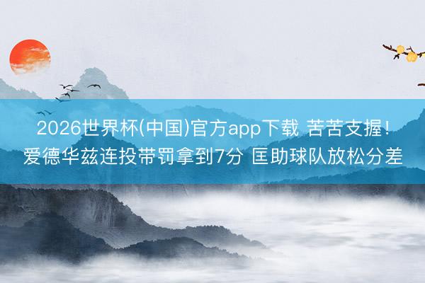 2026世界杯(中国)官方app下载 苦苦支握！爱德华兹连投带罚拿到7分 匡助球队放松分差