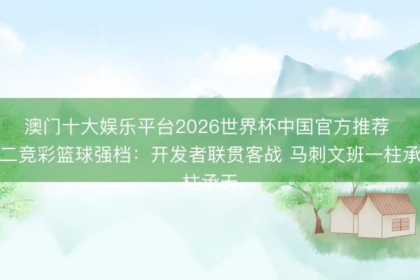 澳门十大娱乐平台2026世界杯中国官方推荐 周二竞彩篮球强档：开发者联贯客战 马刺文班一柱承天