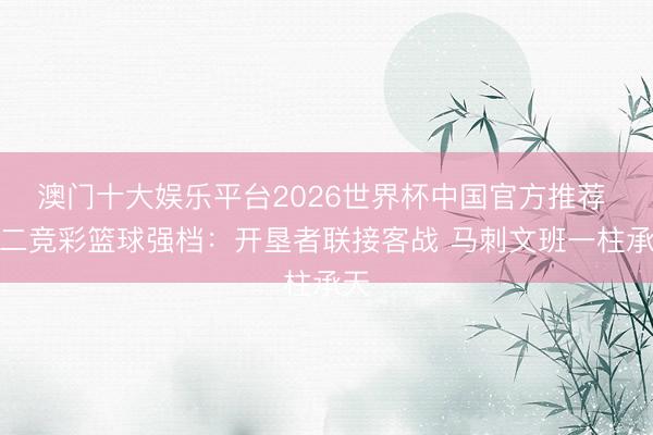 澳门十大娱乐平台2026世界杯中国官方推荐 周二竞彩篮球强档：开垦者联接客战 马刺文班一柱承天