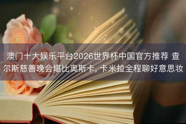 澳门十大娱乐平台2026世界杯中国官方推荐 查尔斯慈善晚会堪比奥斯卡， 卡米拉全程聊好意思妆
