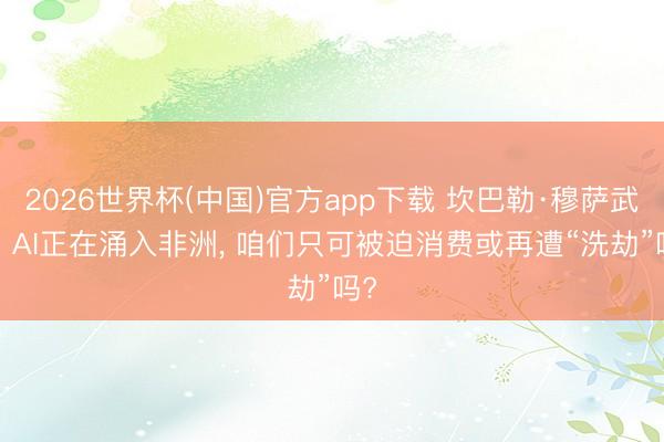2026世界杯(中国)官方app下载 坎巴勒·穆萨武利: AI正在涌入非洲， 咱们只可被迫消费或再遭“洗劫”吗?