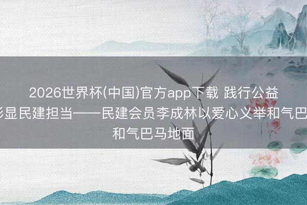 2026世界杯(中国)官方app下载 践行公益初心 彰显民建担当——民建会员李成林以爱心义举和气巴马地面