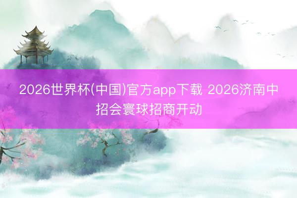 2026世界杯(中国)官方app下载 2026济南中招会寰球招商开动