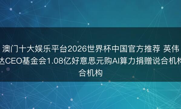 澳门十大娱乐平台2026世界杯中国官方推荐 英伟达CEO基金会1.08亿好意思元购AI算力捐赠说合机构