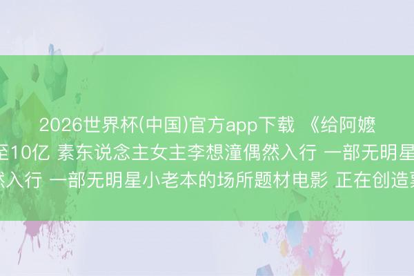 2026世界杯(中国)官方app下载 《给阿嬷的情书》票房掂量飙升至10亿 素东说念主女主李想潼偶然入行 一部无明星小老本的场所题材电影 正在创造票房名胜