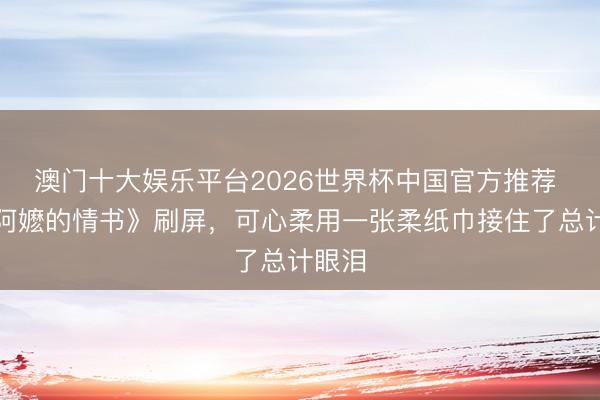 澳门十大娱乐平台2026世界杯中国官方推荐 《给阿嬷的情书》刷屏，可心柔用一张柔纸巾接住了总计眼泪