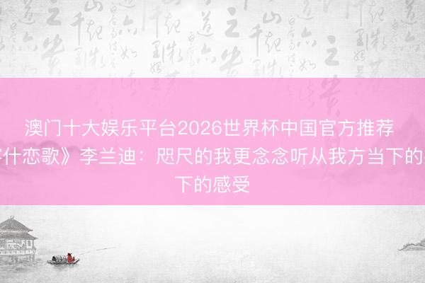 澳门十大娱乐平台2026世界杯中国官方推荐 《喀什恋歌》李兰迪：咫尺的我更念念听从我方当下的感受