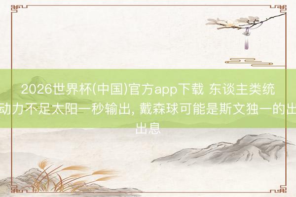 2026世界杯(中国)官方app下载 东谈主类统统动力不足太阳一秒输出, 戴森球可能是斯文独一的出息