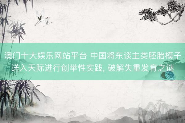 澳门十大娱乐网站平台 中国将东谈主类胚胎模子送入天际进行创举性实践, 破解失重发育之谜