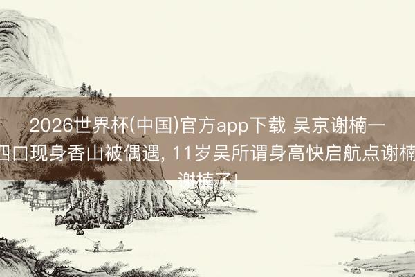 2026世界杯(中国)官方app下载 吴京谢楠一家四口现身香山被偶遇， 11岁吴所谓身高快启航点谢楠了!
