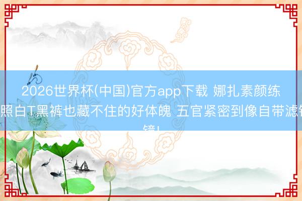 2026世界杯(中国)官方app下载 娜扎素颜练舞照白T黑裤也藏不住的好体魄 五官紧密到像自带滤镜!