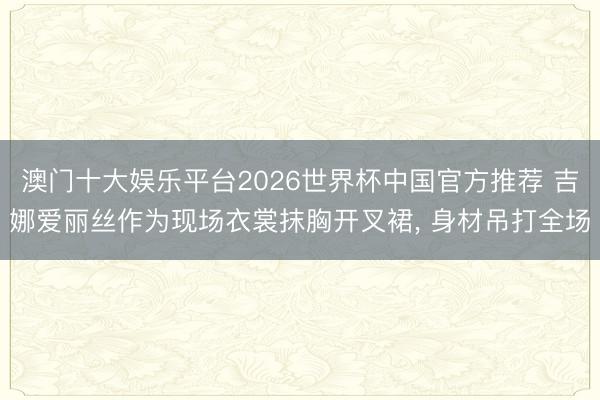 澳门十大娱乐平台2026世界杯中国官方推荐 吉娜爱丽丝作为现场衣裳抹胸开叉裙，<a href=