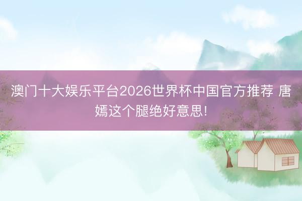 澳门十大娱乐平台2026世界杯中国官方推荐 唐嫣这个腿绝好意思!