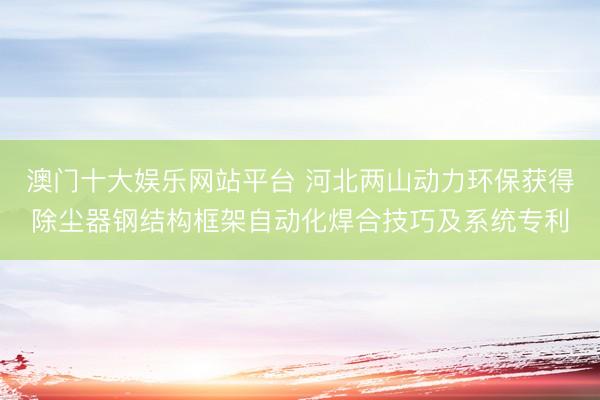 澳门十大娱乐网站平台 河北两山动力环保获得除尘器钢结构框架自动化焊合技巧及系统专利