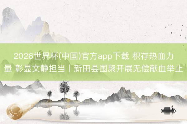 2026世界杯(中国)官方app下载 积存热血力量 彰显文静担当丨新田县围聚开展无偿献血举止