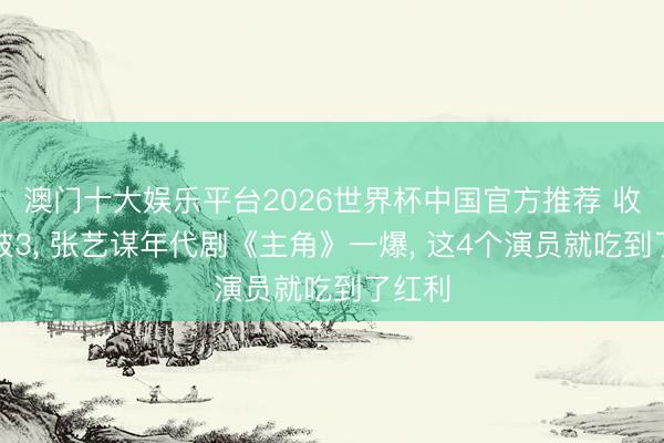 澳门十大娱乐平台2026世界杯中国官方推荐 收视率破3， 张艺谋年代剧《主角》一爆， 这4个演员就吃到了红利